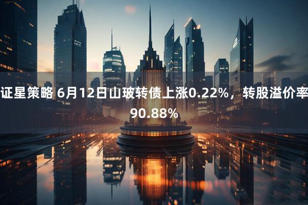 证星策略 6月12日山玻转债上涨0.22%，转股溢价率90.88%
