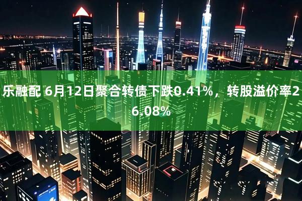 乐融配 6月12日聚合转债下跌0.41%，转股溢价率26.08%