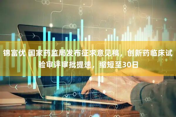锦富优 国家药监局发布征求意见稿，创新药临床试验审评审批提速，缩短至30日