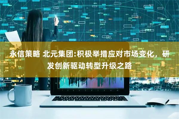 永信策略 北元集团:积极举措应对市场变化，研发创新驱动转型升级之路