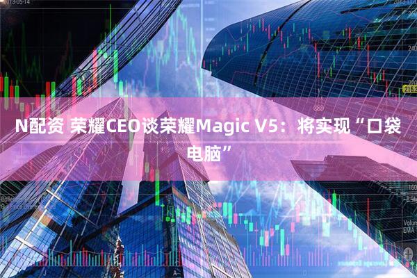 N配资 荣耀CEO谈荣耀Magic V5：将实现“口袋电脑”