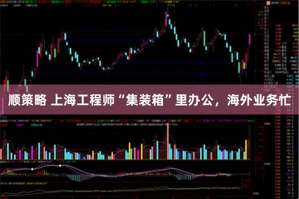 顺策略 上海工程师“集装箱”里办公，海外业务忙