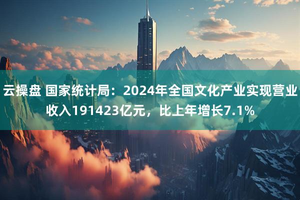 云操盘 国家统计局：2024年全国文化产业实现营业收入191423亿元，比上年增长7.1%