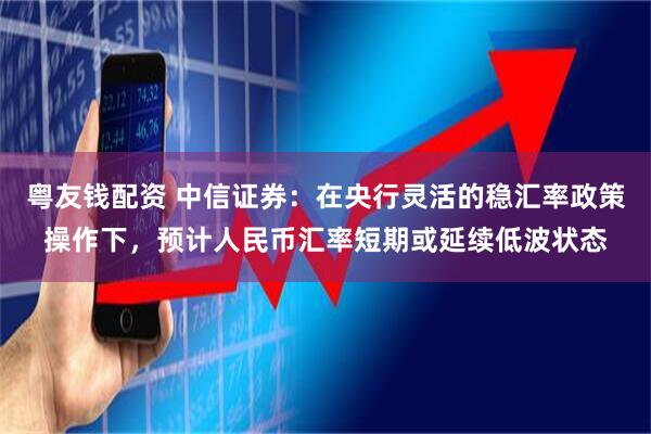 粤友钱配资 中信证券：在央行灵活的稳汇率政策操作下，预计人民币汇率短期或延续低波状态