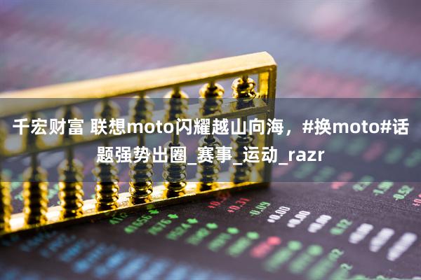 千宏财富 联想moto闪耀越山向海，#换moto#话题强势出圈_赛事_运动_razr