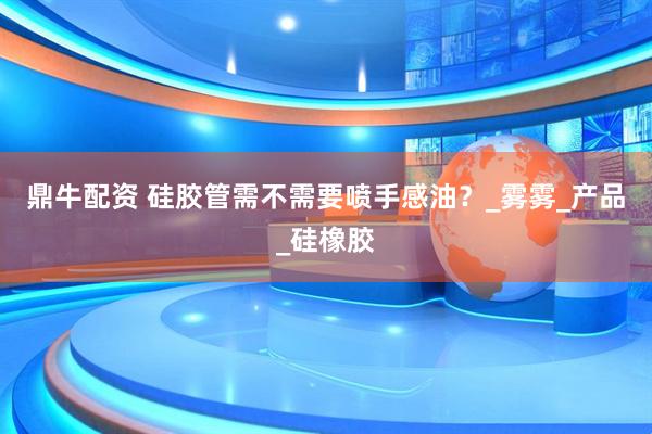 鼎牛配资 硅胶管需不需要喷手感油？_雾雾_产品_硅橡胶