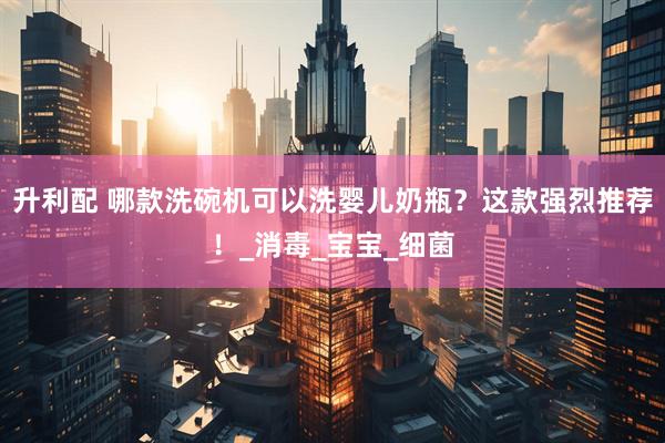 升利配 哪款洗碗机可以洗婴儿奶瓶？这款强烈推荐！_消毒_宝宝_细菌