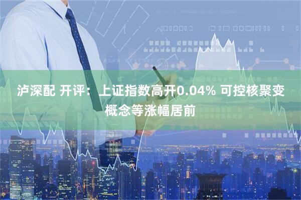 泸深配 开评：上证指数高开0.04% 可控核聚变概念等涨幅居前