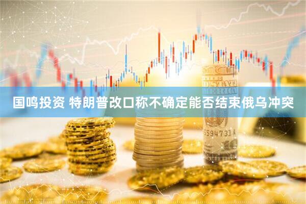 国鸣投资 特朗普改口称不确定能否结束俄乌冲突