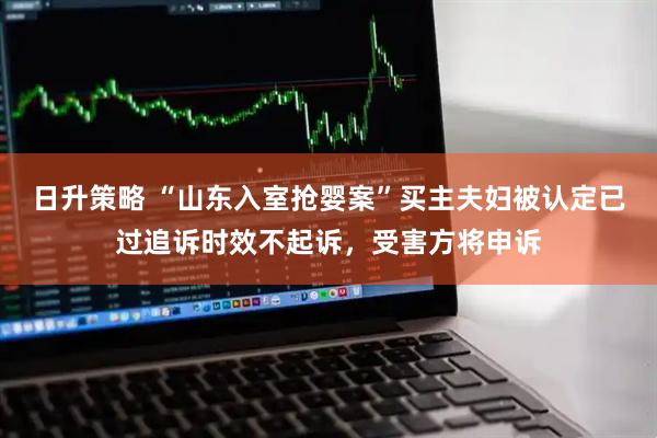 日升策略 “山东入室抢婴案”买主夫妇被认定已过追诉时效不起诉，受害方将申诉