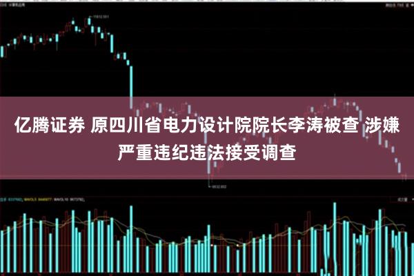 亿腾证券 原四川省电力设计院院长李涛被查 涉嫌严重违纪违法接受调查