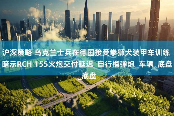 沪深策略 乌克兰士兵在德国接受拳狮犬装甲车训练 暗示RCH 155火炮交付延迟_自行榴弹炮_车辆_底盘