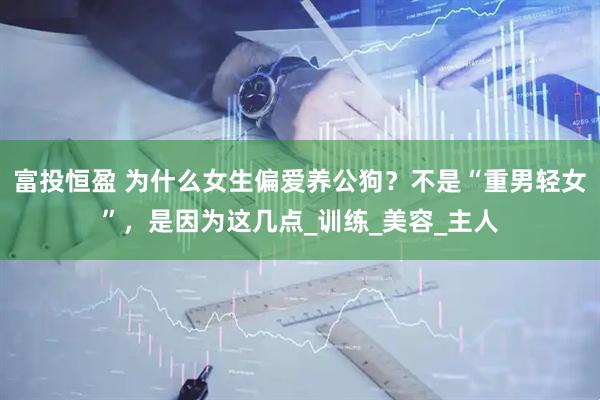 富投恒盈 为什么女生偏爱养公狗？不是“重男轻女”，是因为这几点_训练_美容_主人