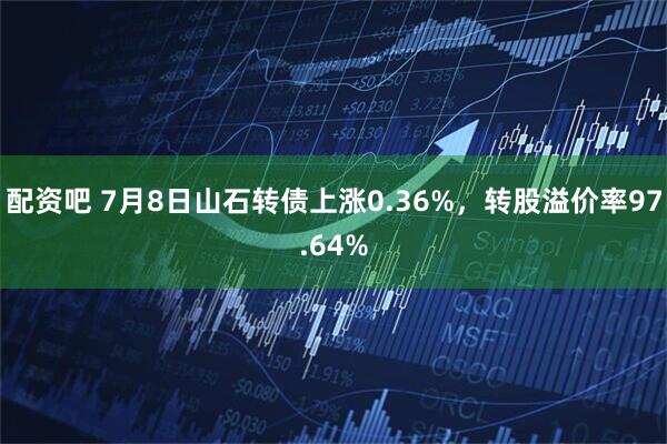 配资吧 7月8日山石转债上涨0.36%，转股溢价率97.64%