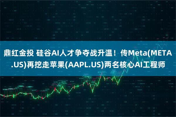 鼎红金投 硅谷AI人才争夺战升温！传Meta(META.US)再挖走苹果(AAPL.US)两名核心AI工程师