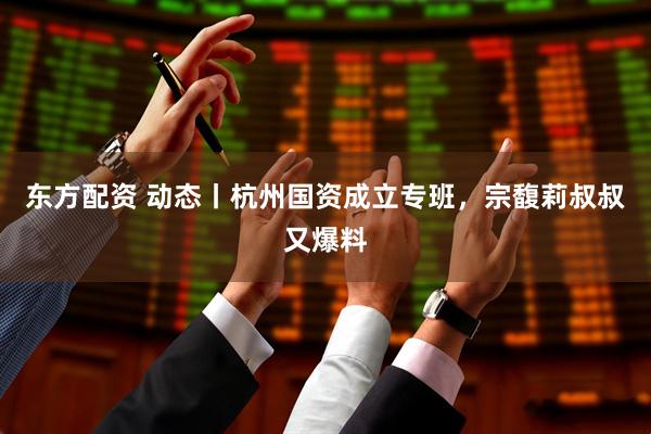 东方配资 动态丨杭州国资成立专班，宗馥莉叔叔又爆料