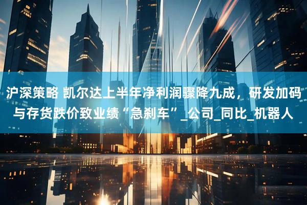沪深策略 凯尔达上半年净利润骤降九成，研发加码与存货跌价致业绩“急刹车”_公司_同比_机器人