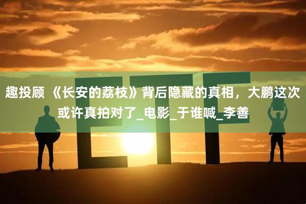 趣投顾 《长安的荔枝》背后隐藏的真相，大鹏这次或许真拍对了_电影_于谁喊_李善
