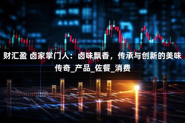 财汇盈 卤家掌门人：卤味飘香，传承与创新的美味传奇_产品_佐餐_消费