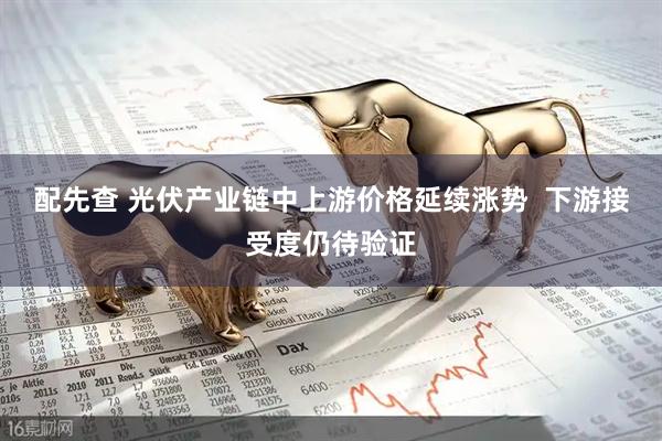 配先查 光伏产业链中上游价格延续涨势  下游接受度仍待验证