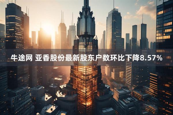 牛途网 亚香股份最新股东户数环比下降8.57%