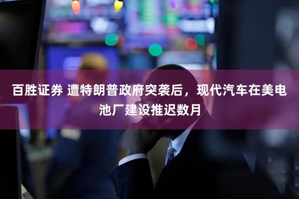百胜证券 遭特朗普政府突袭后，现代汽车在美电池厂建设推迟数月