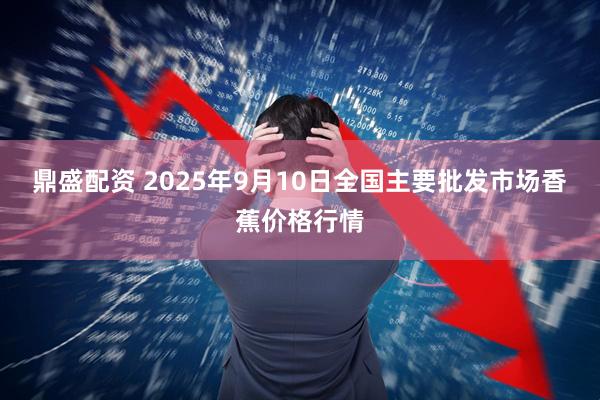 鼎盛配资 2025年9月10日全国主要批发市场香蕉价格行情