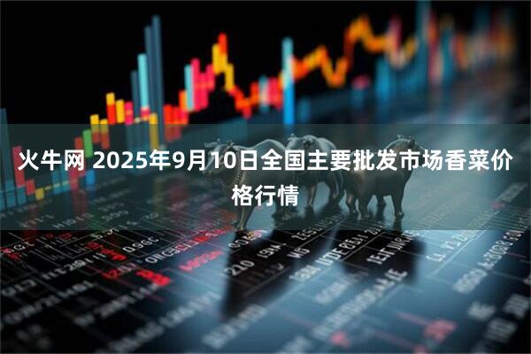 火牛网 2025年9月10日全国主要批发市场香菜价格行情