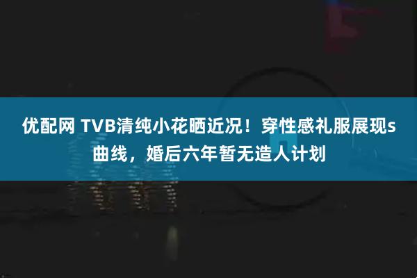 优配网 TVB清纯小花晒近况！穿性感礼服展现s曲线，婚后六年暂无造人计划