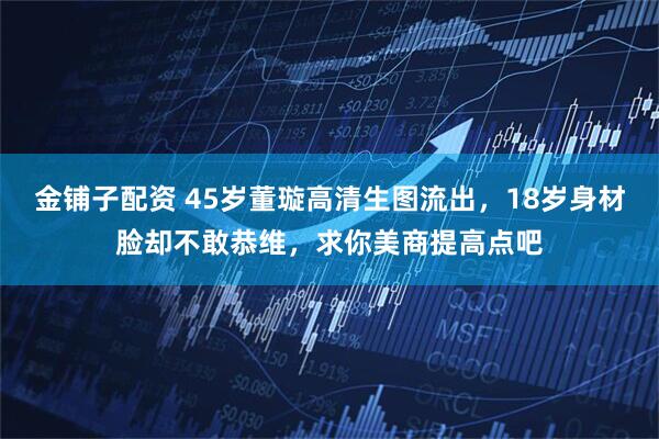 金铺子配资 45岁董璇高清生图流出，18岁身材脸却不敢恭维，求你美商提高点吧