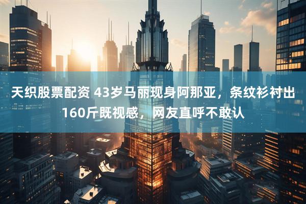天织股票配资 43岁马丽现身阿那亚，条纹衫衬出160斤既视感，网友直呼不敢认