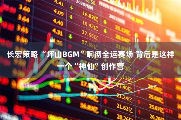 长宏策略 “坪山BGM”响彻全运赛场 背后是这样一个“神仙”创作营
