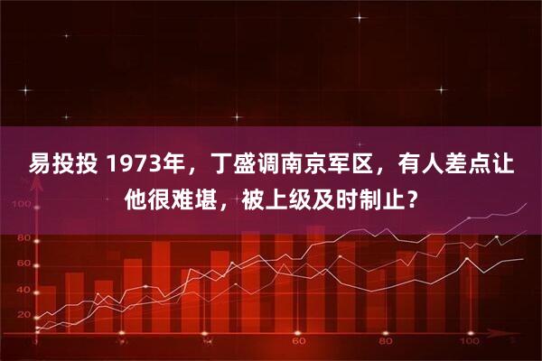 易投投 1973年，丁盛调南京军区，有人差点让他很难堪，被上级及时制止？