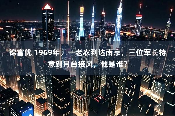 锦富优 1969年，一老农到达南京，三位军长特意到月台接风，他是谁？