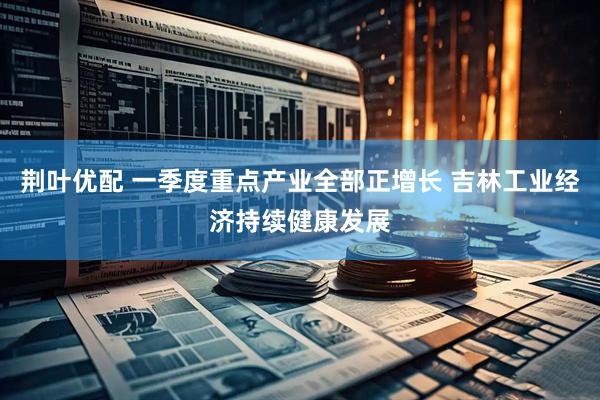 荆叶优配 一季度重点产业全部正增长 吉林工业经济持续健康发展
