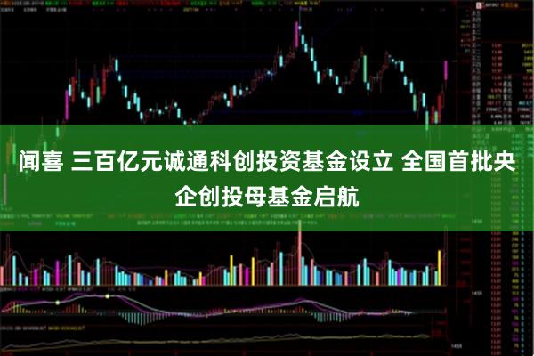 闻喜 三百亿元诚通科创投资基金设立 全国首批央企创投母基金启航
