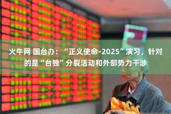 火牛网 国台办：“正义使命-2025”演习，针对的是“台独”分裂活动和外部势力干涉