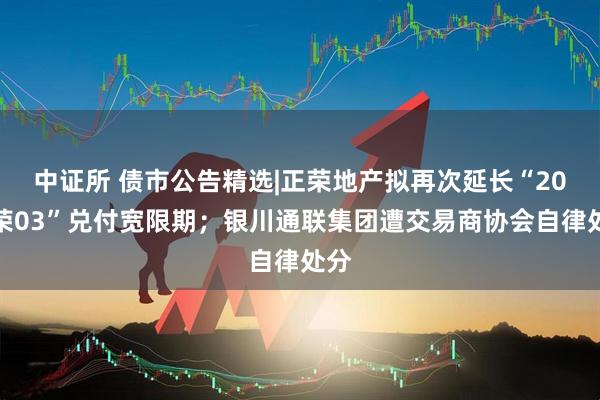 中证所 债市公告精选|正荣地产拟再次延长“20正荣03”兑付宽限期；银川通联集团遭交易商协会自律处分