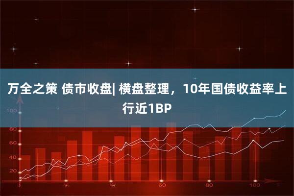 万全之策 债市收盘| 横盘整理，10年国债收益率上行近1BP