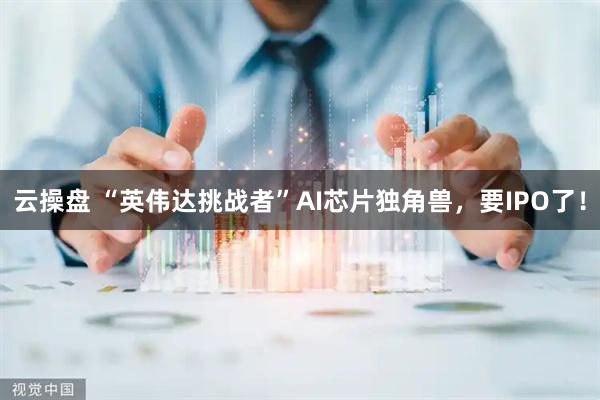 云操盘 “英伟达挑战者”AI芯片独角兽，要IPO了！