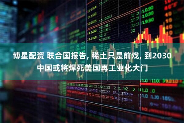 博星配资 联合国报告, 稀土只是前戏, 到2030中国或将焊死美国再工业化大门